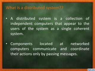 • A distributed system is a collection of
independent computers that appear to the
users of the system as a single coherent
system.
• Components located at networked
computers communicate and coordinate
their actions only by passing messages.
What is a distributed system??
 