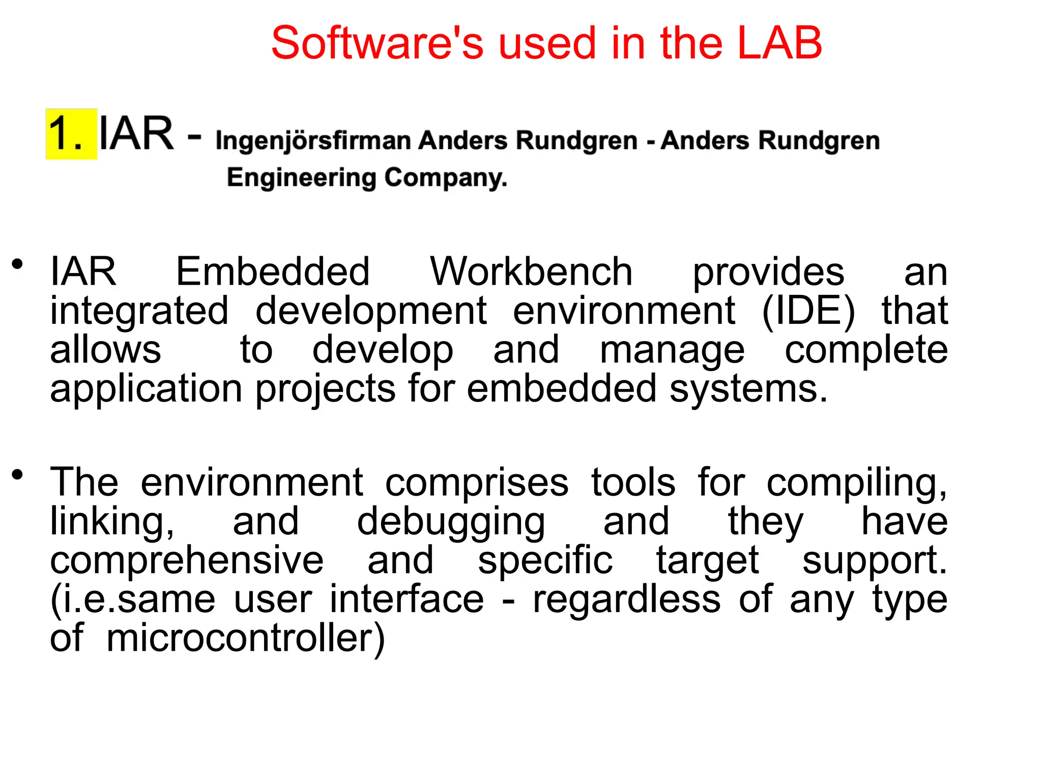 • IAR Embedded Workbench provides an
integrated development environment (IDE) that
allows to develop and manage complete
application projects for embedded systems.
• The environment comprises tools for compiling,
linking, and debugging and they have
comprehensive and specific target support.
(i.e.same user interface - regardless of any type
of microcontroller)
Software's used in the LAB
 