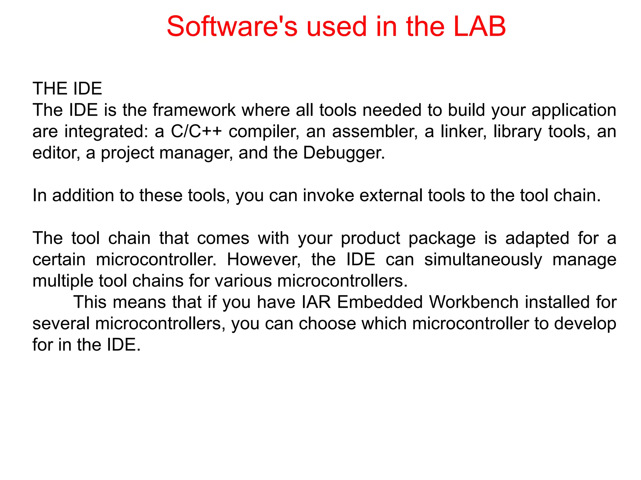 THE IDE
The IDE is the framework where all tools needed to build your application
are integrated: a C/C++ compiler, an assembler, a linker, library tools, an
editor, a project manager, and the Debugger.
In addition to these tools, you can invoke external tools to the tool chain.
The tool chain that comes with your product package is adapted for a
certain microcontroller. However, the IDE can simultaneously manage
multiple tool chains for various microcontrollers.
This means that if you have IAR Embedded Workbench installed for
several microcontrollers, you can choose which microcontroller to develop
for in the IDE.
Software's used in the LAB
 