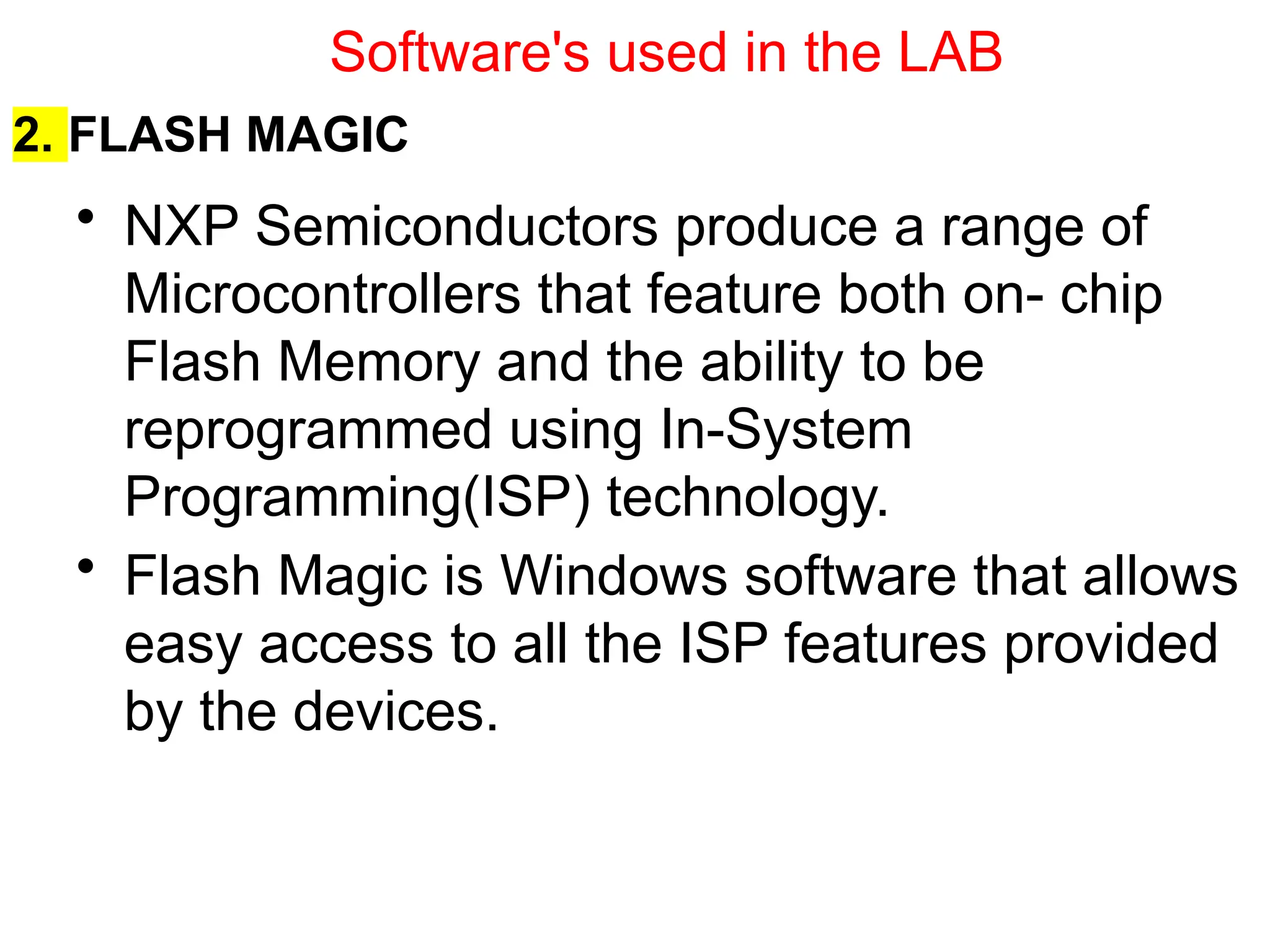 2. FLASH MAGIC
• NXP Semiconductors produce a range of
Microcontrollers that feature both on- chip
Flash Memory and the ability to be
reprogrammed using In-System
Programming(ISP) technology.
• Flash Magic is Windows software that allows
easy access to all the ISP features provided
by the devices.
Software's used in the LAB
 