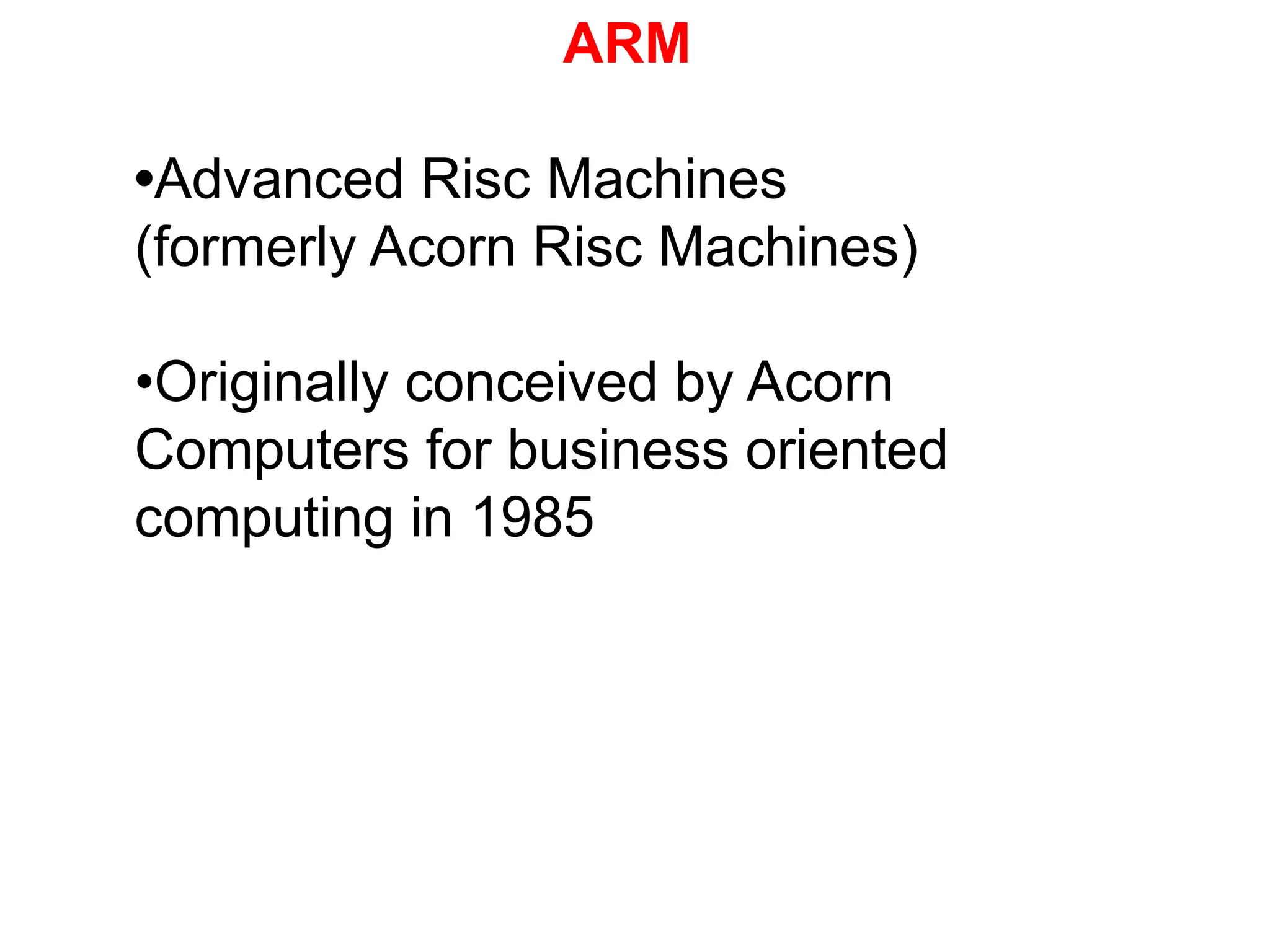 ARM
•Advanced Risc Machines
(formerly Acorn Risc Machines)
•Originally conceived by Acorn
Computers for business oriented
computing in 1985
 