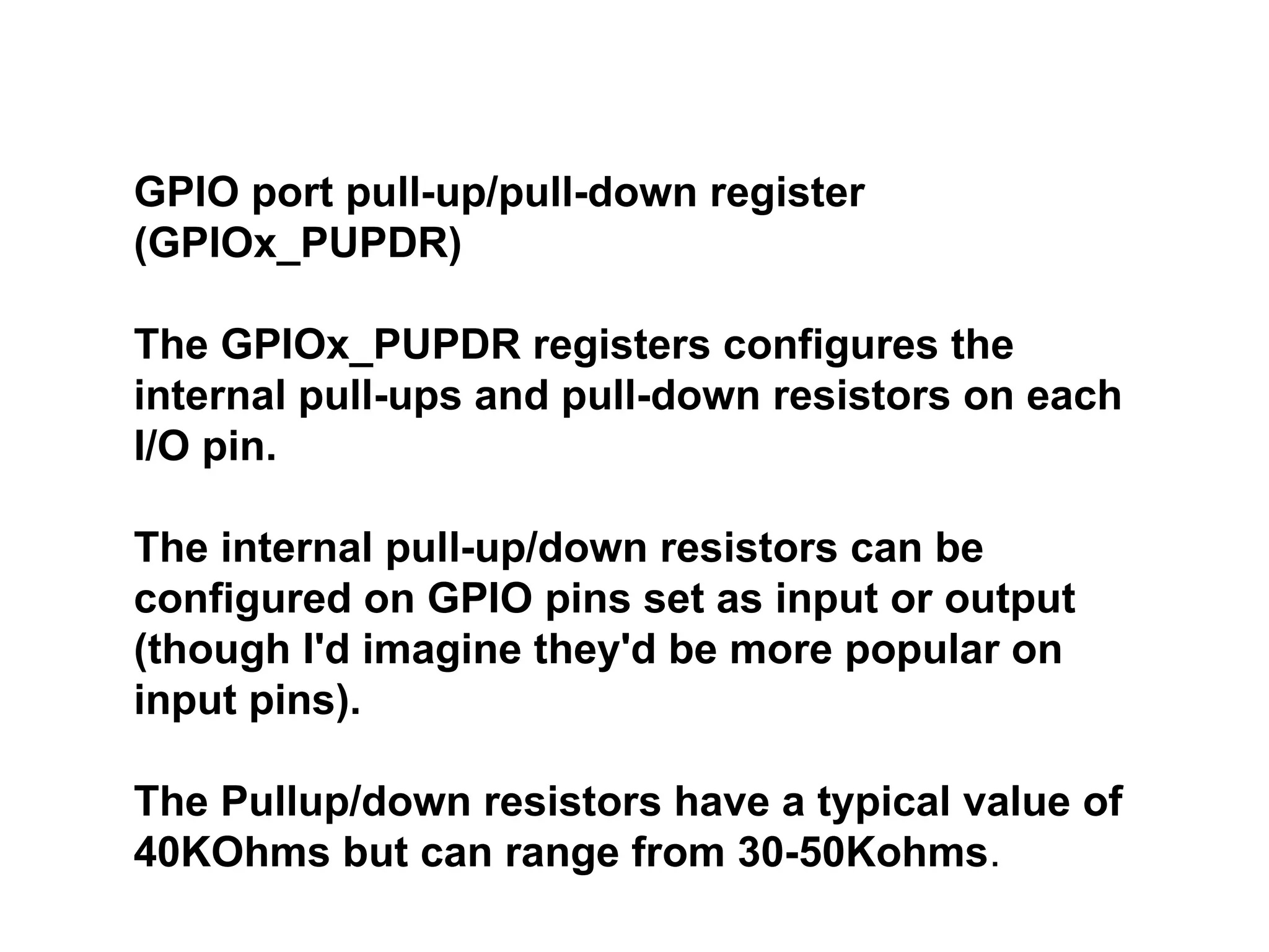 GPIO port pull-up/pull-down register
(GPIOx_PUPDR)
The GPIOx_PUPDR registers configures the
internal pull-ups and pull-down resistors on each
I/O pin.
The internal pull-up/down resistors can be
configured on GPIO pins set as input or output
(though I'd imagine they'd be more popular on
input pins).
The Pullup/down resistors have a typical value of
40KOhms but can range from 30-50Kohms.
 
