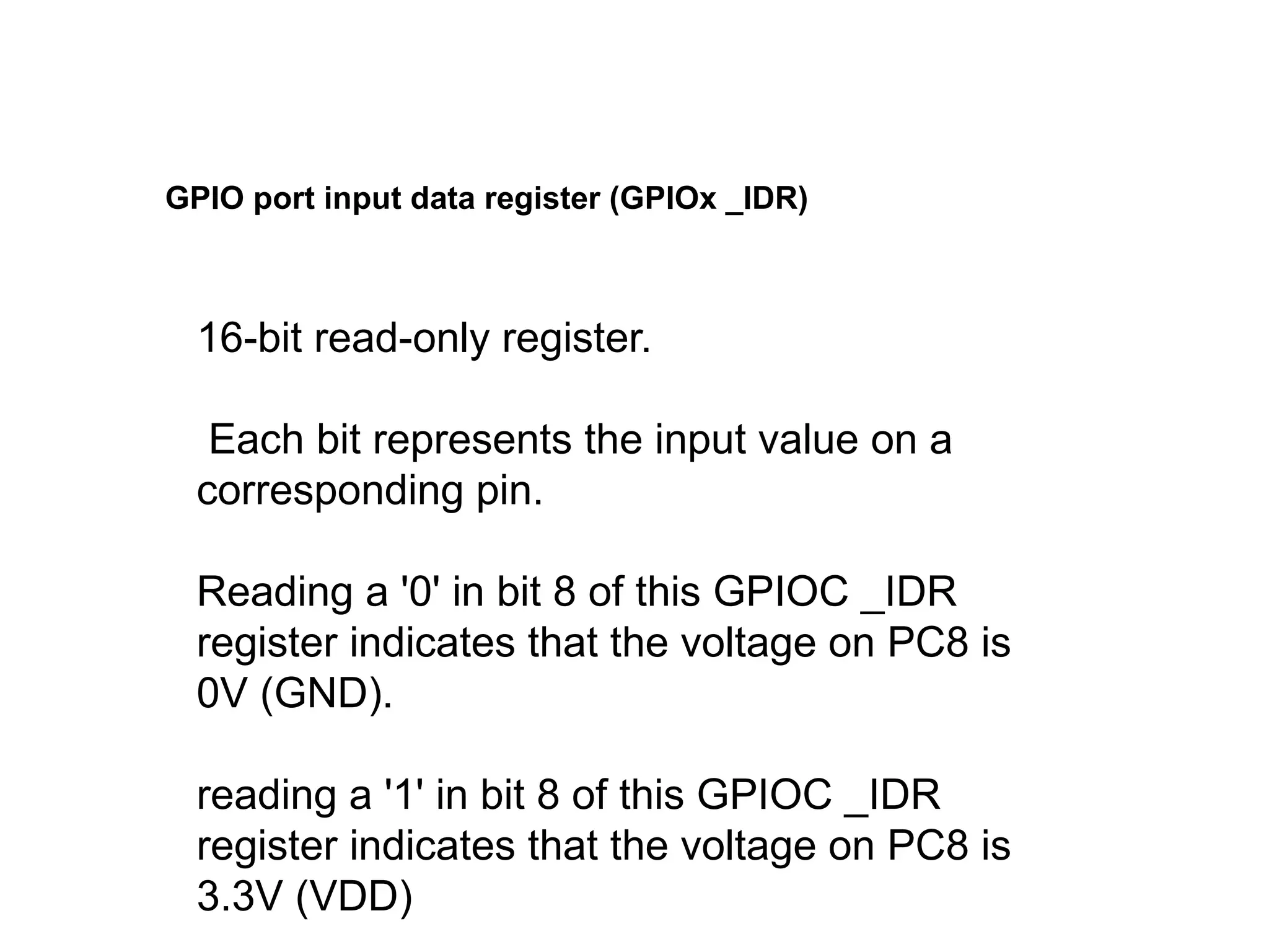 16-bit read-only register.
Each bit represents the input value on a
corresponding pin.
Reading a '0' in bit 8 of this GPIOC _IDR
register indicates that the voltage on PC8 is
0V (GND).
reading a '1' in bit 8 of this GPIOC _IDR
register indicates that the voltage on PC8 is
3.3V (VDD)
GPIO port input data register (GPIOx _IDR)
 