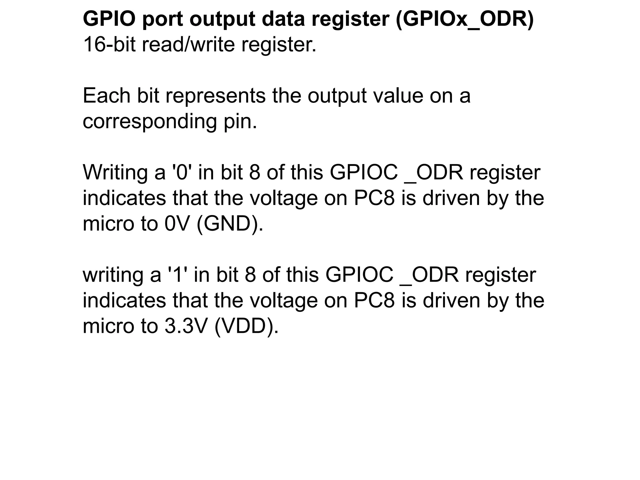 GPIO port output data register (GPIOx_ODR)
16-bit read/write register.
Each bit represents the output value on a
corresponding pin.
Writing a '0' in bit 8 of this GPIOC _ODR register
indicates that the voltage on PC8 is driven by the
micro to 0V (GND).
writing a '1' in bit 8 of this GPIOC _ODR register
indicates that the voltage on PC8 is driven by the
micro to 3.3V (VDD).
 