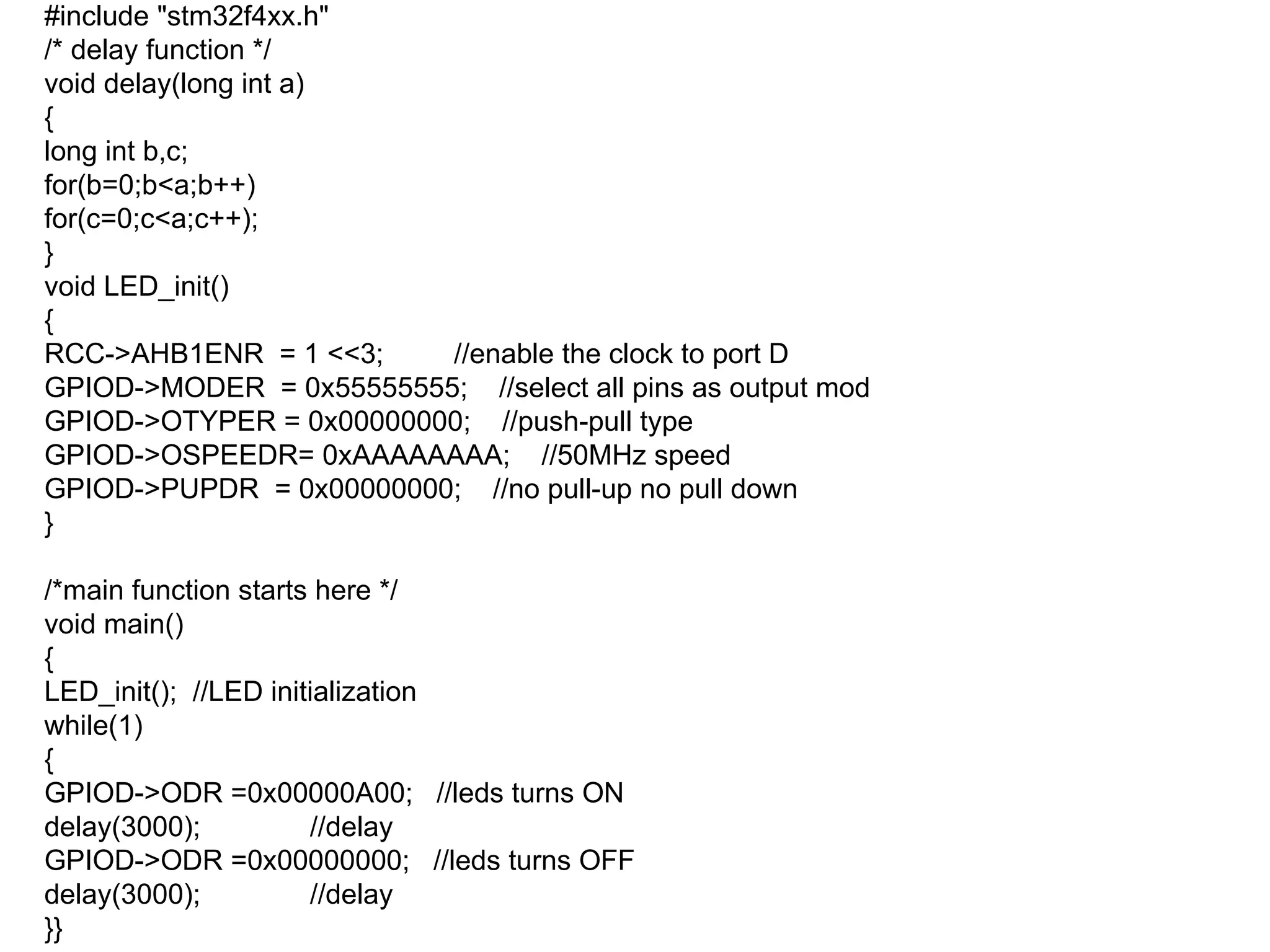 #include "stm32f4xx.h"
/* delay function */
void delay(long int a)
{
long int b,c;
for(b=0;b<a;b++)
for(c=0;c<a;c++);
}
void LED_init()
{
RCC->AHB1ENR = 1 <<3; //enable the clock to port D
GPIOD->MODER = 0x55555555; //select all pins as output mod
GPIOD->OTYPER = 0x00000000; //push-pull type
GPIOD->OSPEEDR= 0xAAAAAAAA; //50MHz speed
GPIOD->PUPDR = 0x00000000; //no pull-up no pull down
}
/*main function starts here */
void main()
{
LED_init(); //LED initialization
while(1)
{
GPIOD->ODR =0x00000A00; //leds turns ON
delay(3000); //delay
GPIOD->ODR =0x00000000; //leds turns OFF
delay(3000); //delay
}}
 