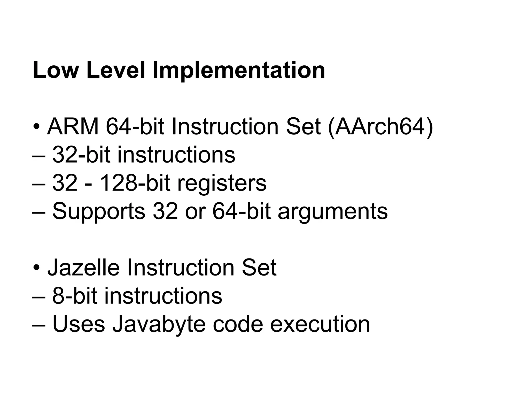 Low Level Implementation
• ARM 64 bit Instruction Set (AArch64)
‐
– 32-bit instructions
– 32 - 128-bit registers
– Supports 32 or 64-bit arguments
• Jazelle Instruction Set
– 8 bit instructions
‐
– Uses Javabyte code execution
 