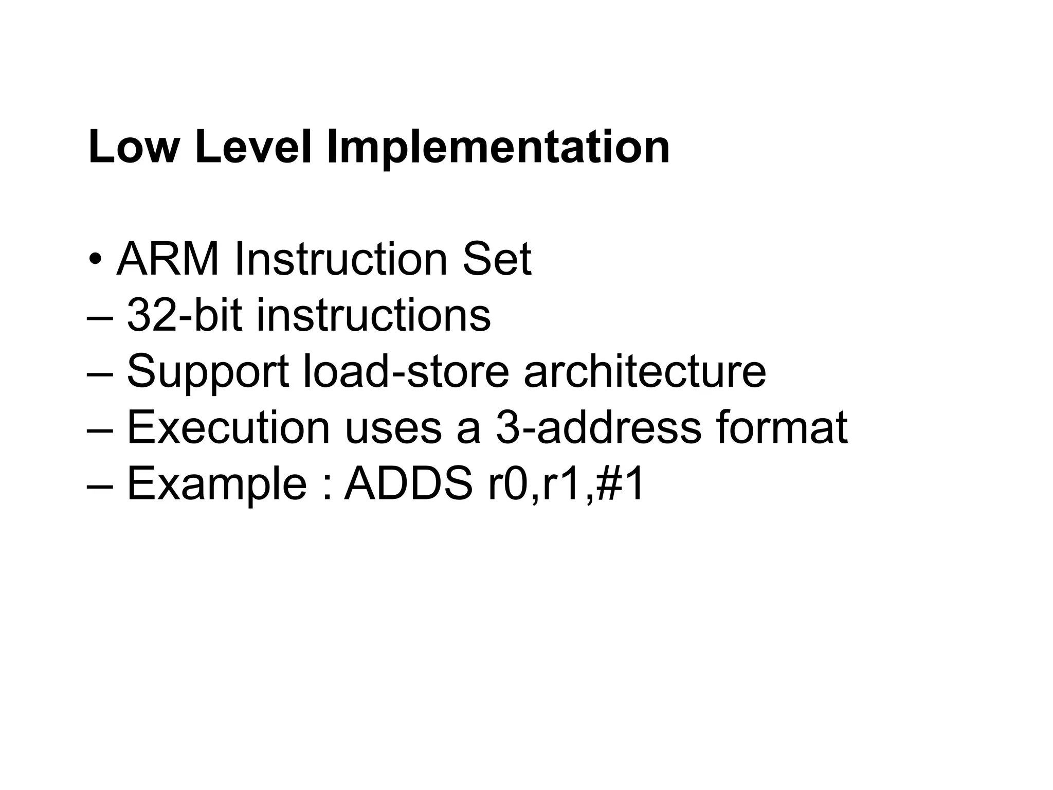 Low Level Implementation
• ARM Instruction Set
– 32 bit instructions
‐
– Support load store architecture
‐
– Execution uses a 3 address format
‐
– Example : ADDS r0,r1,#1
 