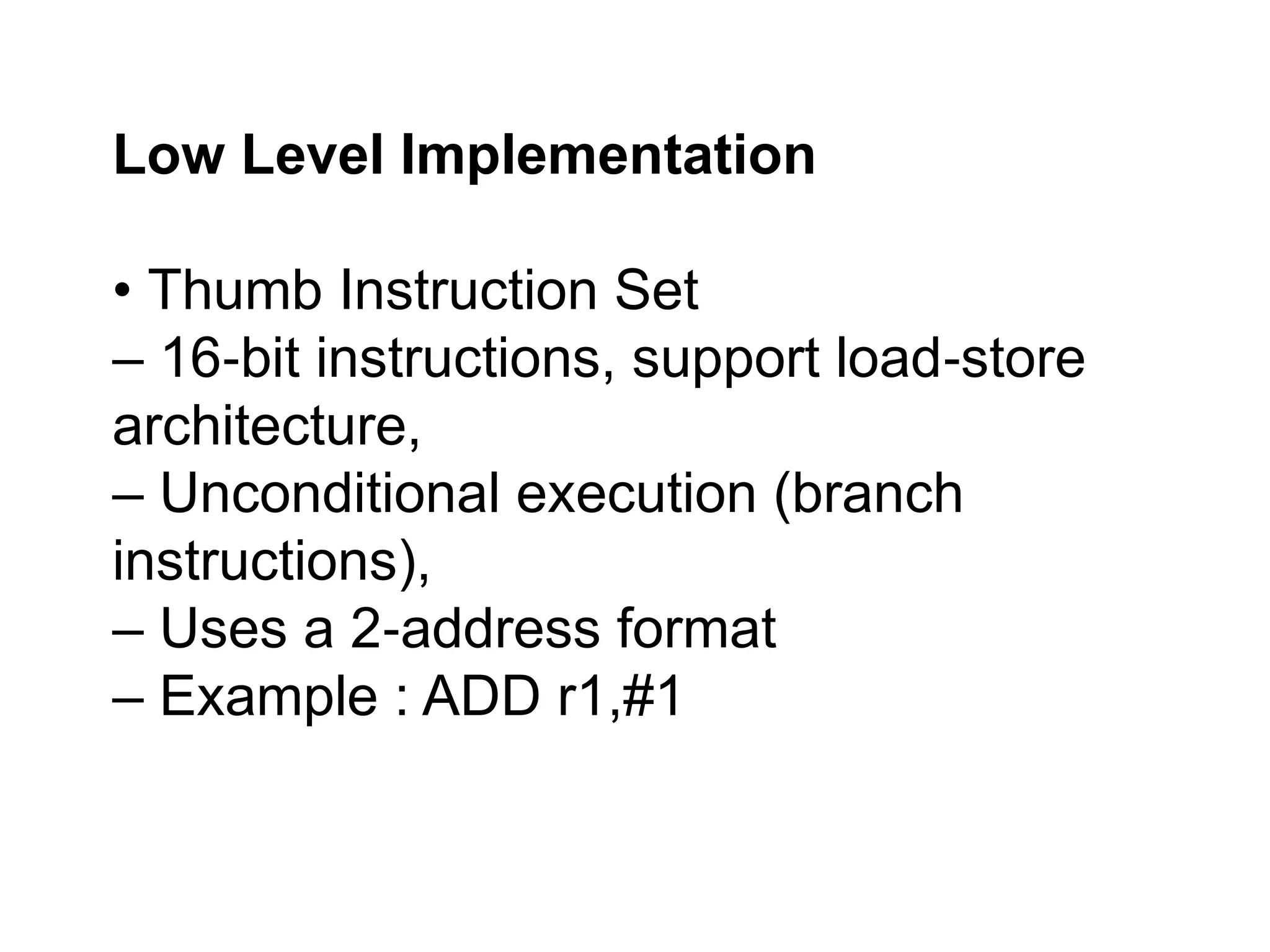 Low Level Implementation
• Thumb Instruction Set
– 16 bit instructions, support load store
‐ ‐
architecture,
– Unconditional execution (branch
instructions),
– Uses a 2 address format
‐
– Example : ADD r1,#1
 