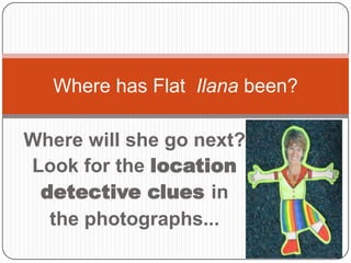 Where has Flat Ilana been?

Where will she go next?
Look for the location
 detective clues in
  the photographs...
 