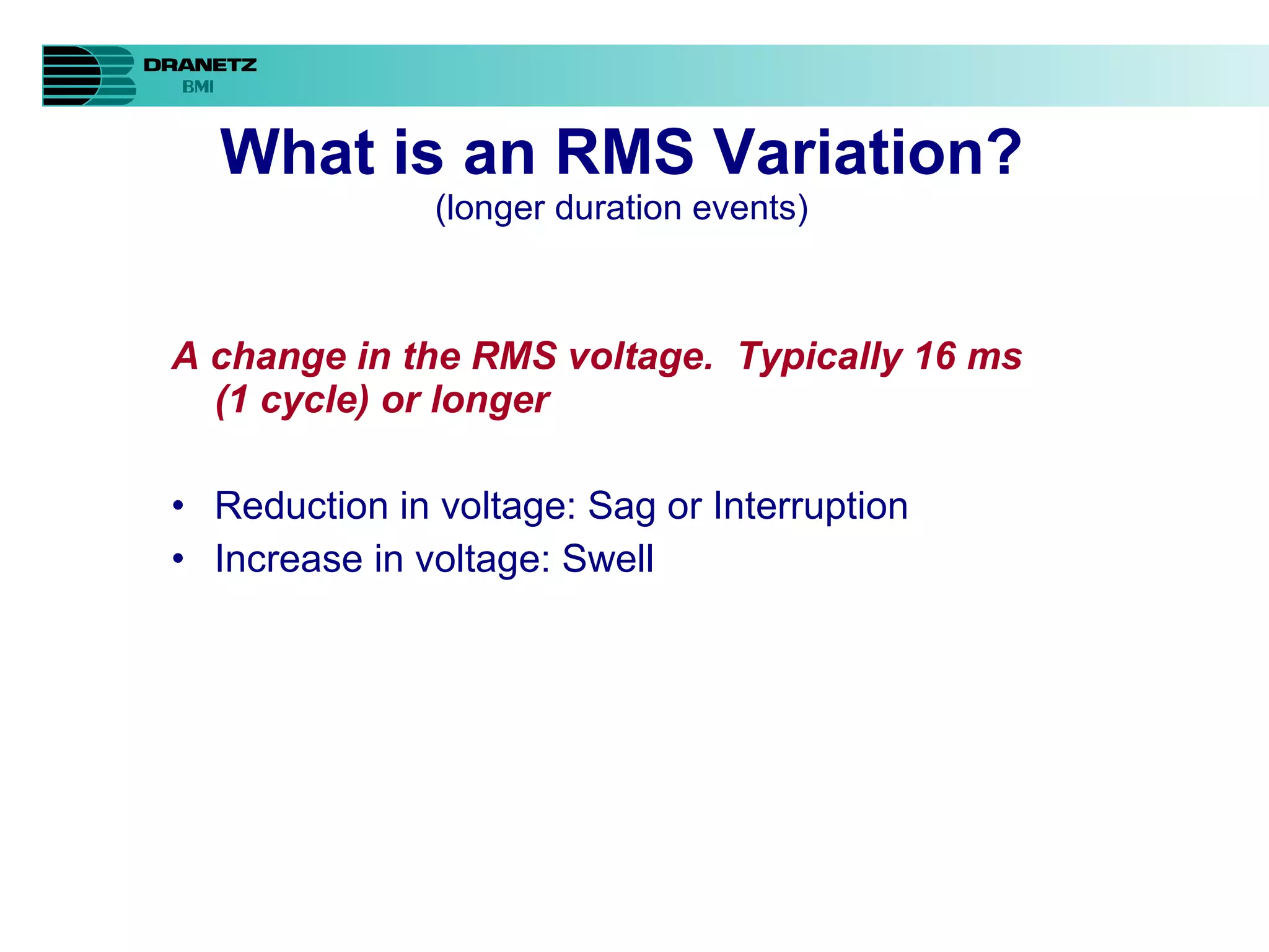 What is an RMS Variation? (longer duration events) A change in the RMS voltage.  Typically 16 ms (1 cycle) or longer Reduction in voltage: Sag or Interruption Increase in voltage: Swell 