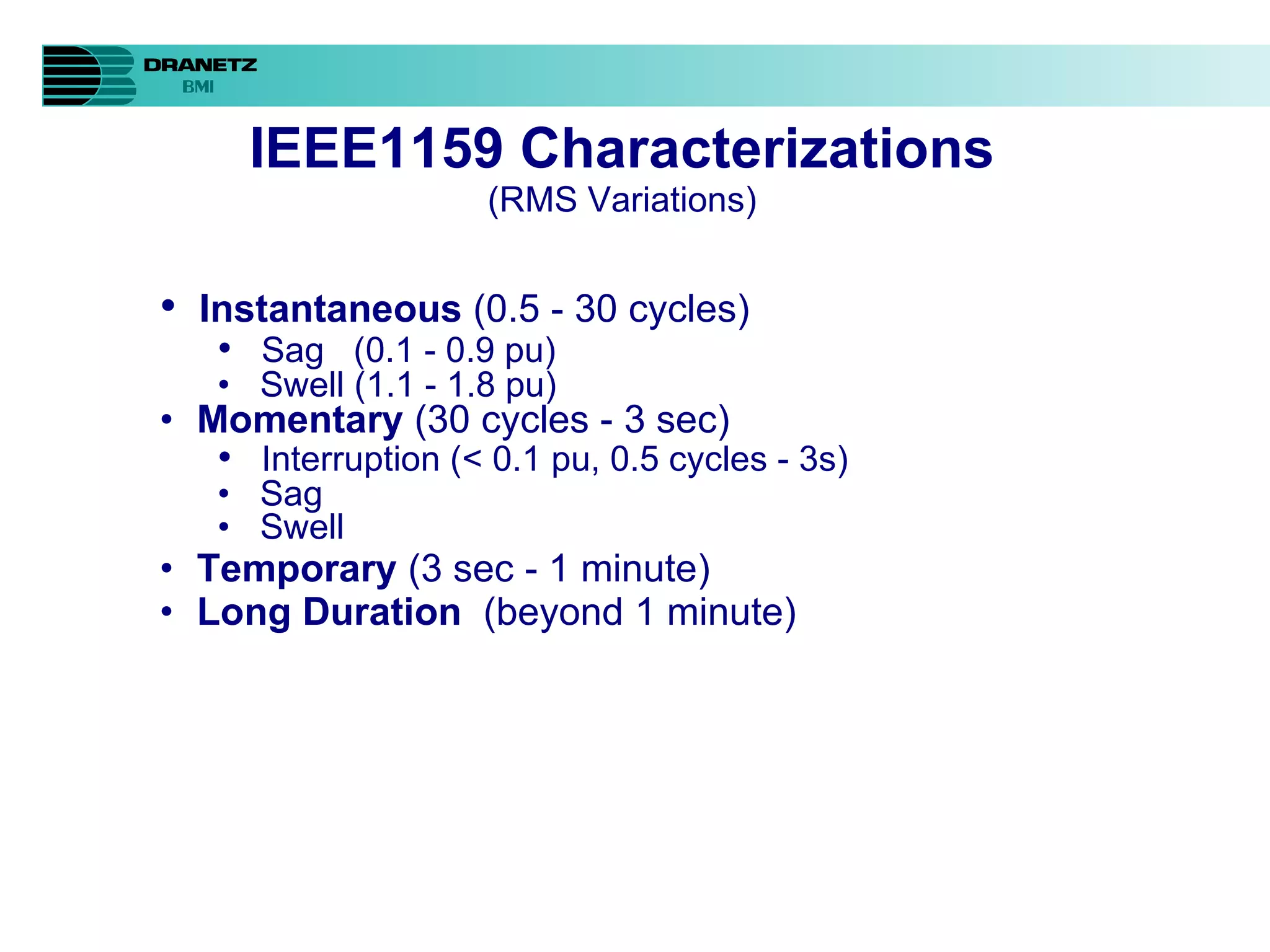 IEEE1159 Characterizations (RMS Variations) Instantaneous  (0.5 - 30 cycles) Sag  (0.1 - 0.9 pu) Swell (1.1 - 1.8 pu) Momentary  (30 cycles - 3 sec) Interruption (< 0.1 pu, 0.5 cycles - 3s) Sag Swell Temporary  (3 sec - 1 minute) Long Duration  (beyond 1 minute) 