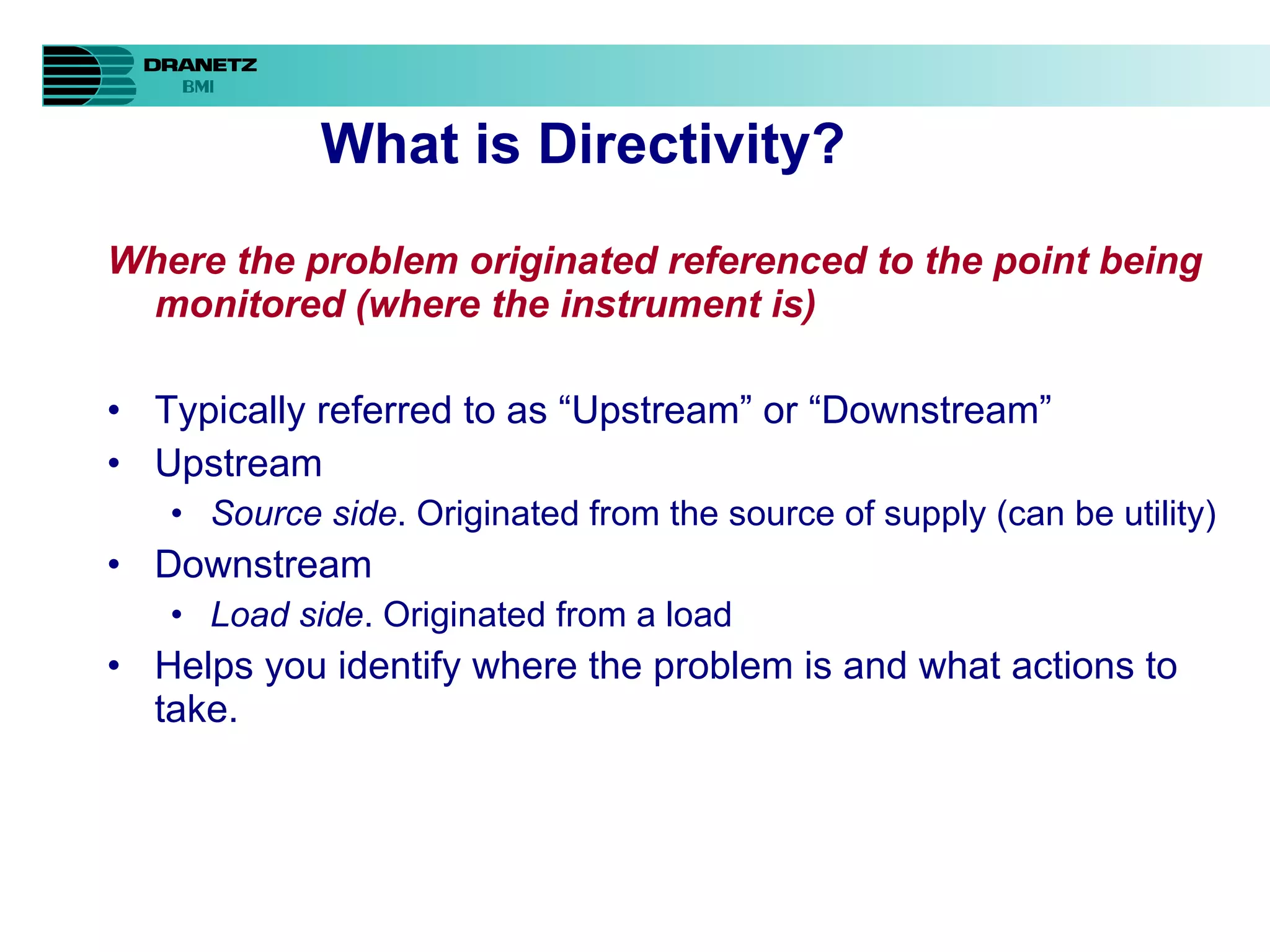 What is Directivity? Where the problem originated referenced to the point being monitored (where the instrument is) Typically referred to as “Upstream” or “Downstream” Upstream Source side . Originated from the source of supply (can be utility) Downstream Load side . Originated from a load Helps you identify where the problem is and what actions to take. 