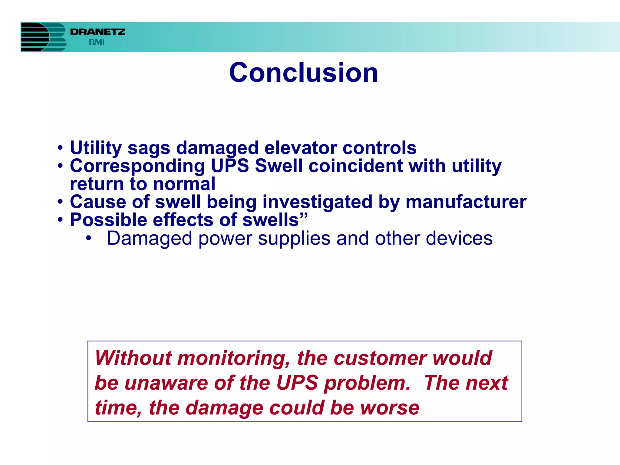 Conclusion Utility sags damaged elevator controls   Corresponding UPS Swell coincident with utility return to normal Cause of swell being investigated by manufacturer Possible effects of swells” Damaged power supplies and other devices Without monitoring, the customer would be unaware of the UPS problem.  The next time, the damage could be worse 