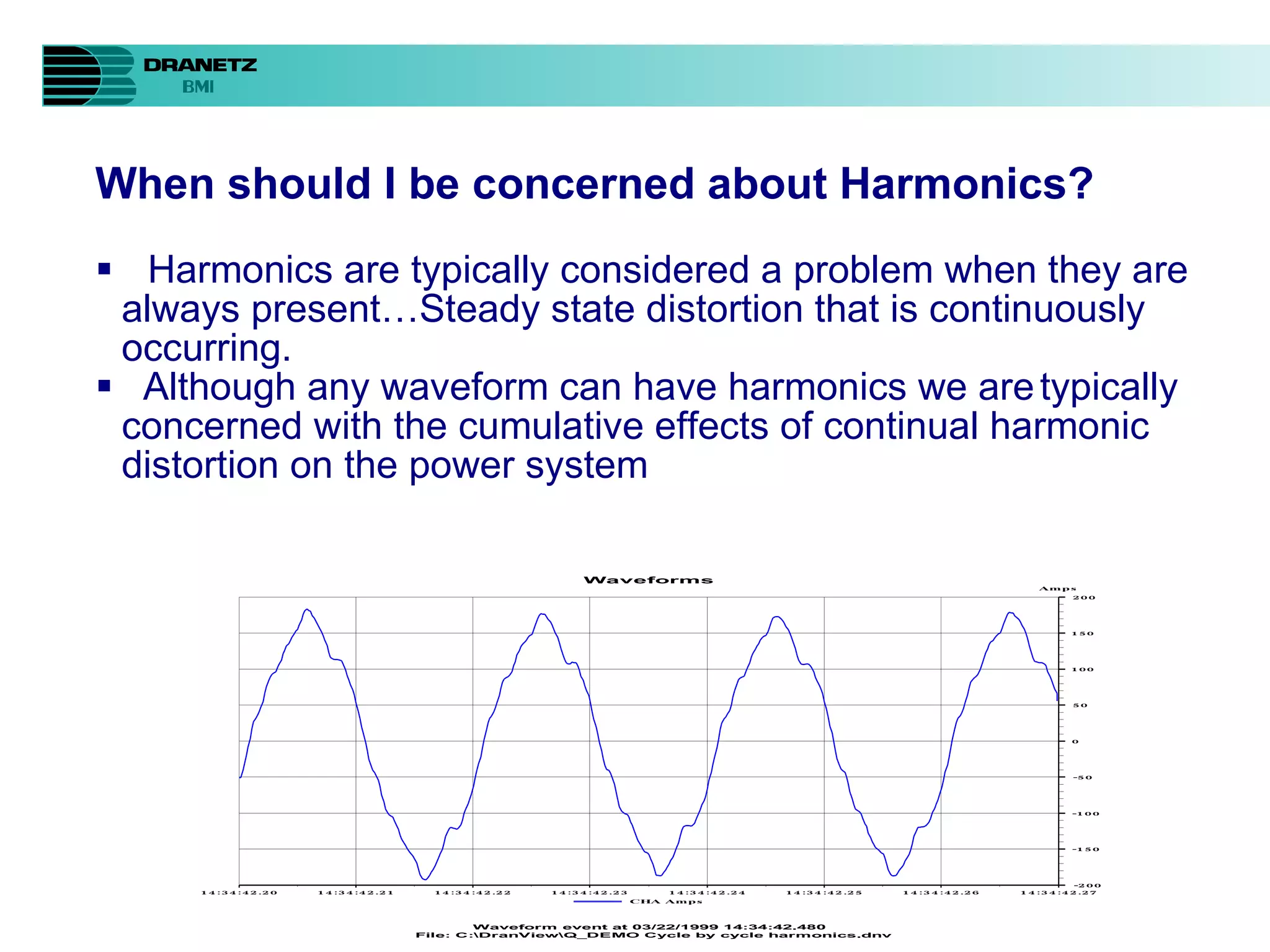 When should I be concerned about Harmonics? Harmonics are typically considered a problem when they are always present…Steady state distortion that is continuously occurring.  Although any waveform can have harmonics we are typically concerned with the cumulative effects of continual harmonic distortion on the power system 
