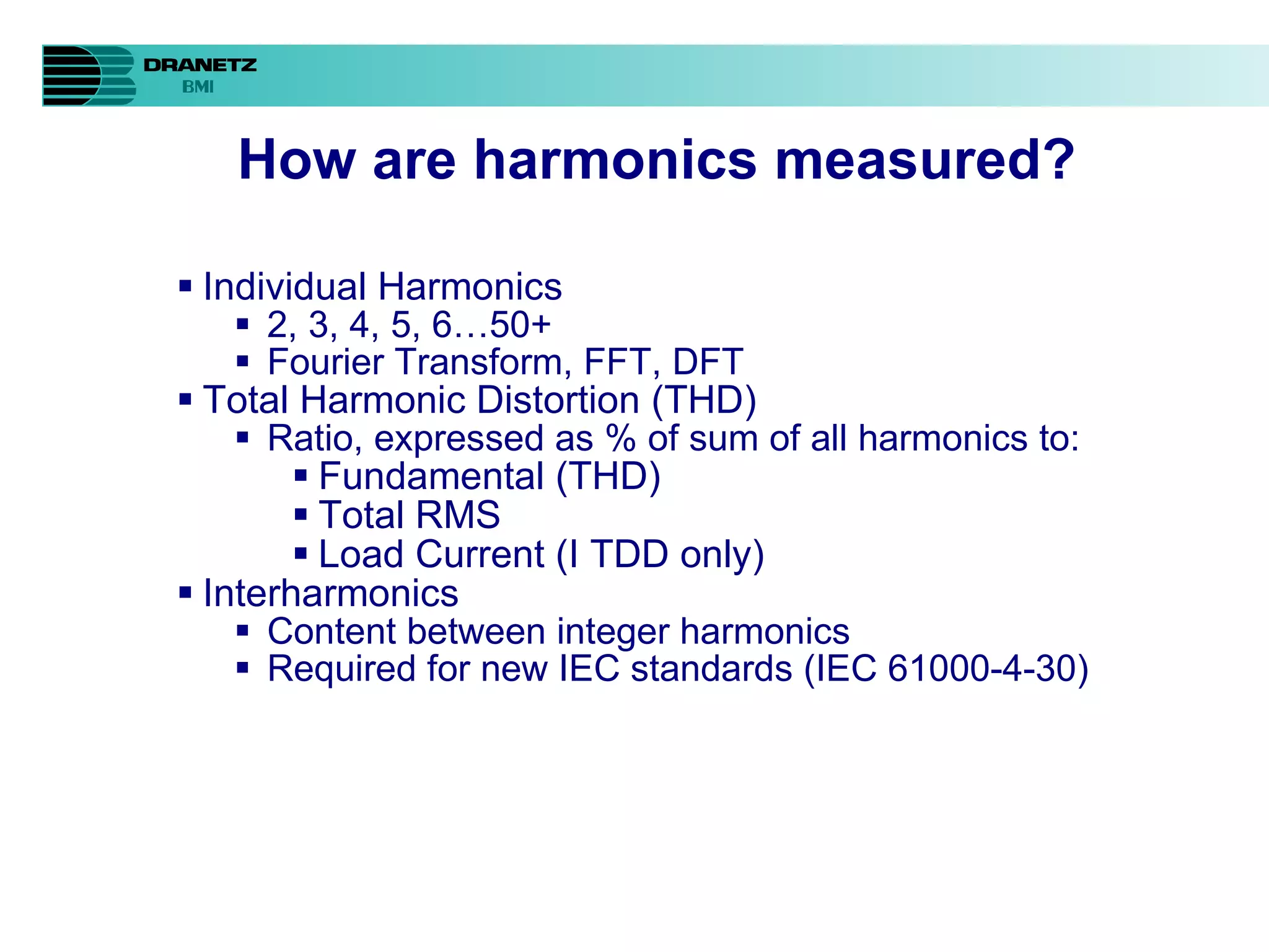 How are harmonics measured? Individual Harmonics 2, 3, 4, 5, 6…50+ Fourier Transform, FFT, DFT Total Harmonic Distortion (THD) Ratio, expressed as % of sum of all harmonics to: Fundamental (THD) Total RMS Load Current (I TDD only) Interharmonics Content between integer harmonics Required for new IEC standards (IEC 61000-4-30) 