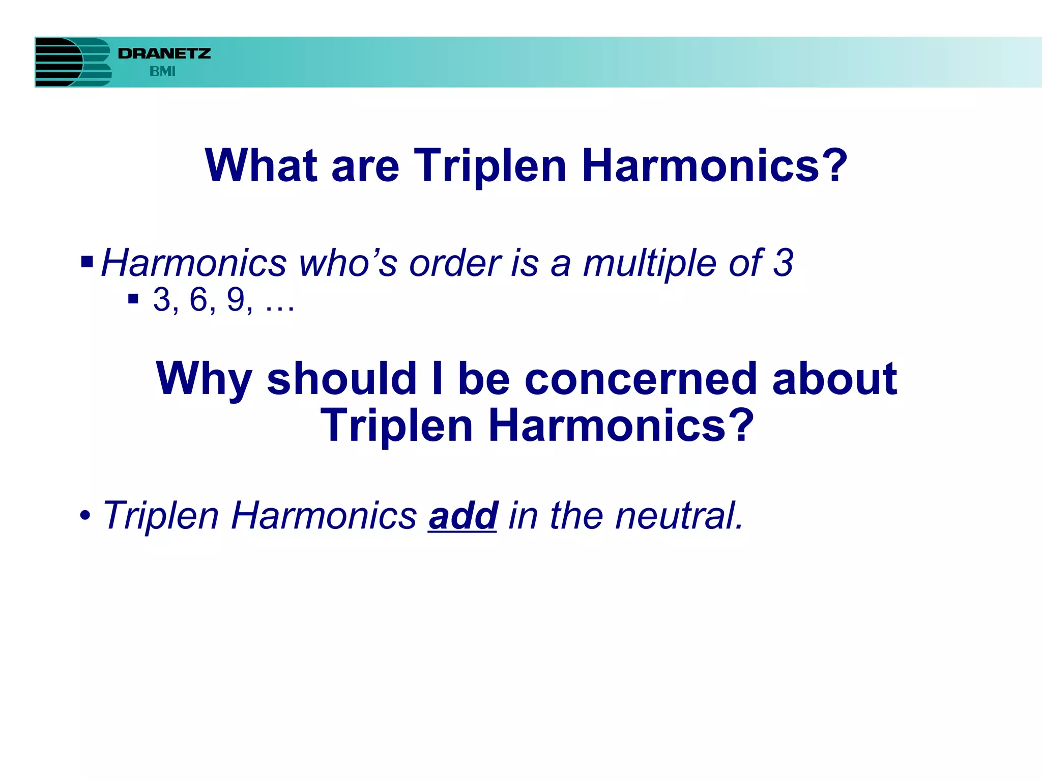 What are Triplen Harmonics? Harmonics who’s order is a multiple of 3 3, 6, 9, … Why should I be concerned about Triplen Harmonics? Triplen Harmonics  add  in the neutral. 
