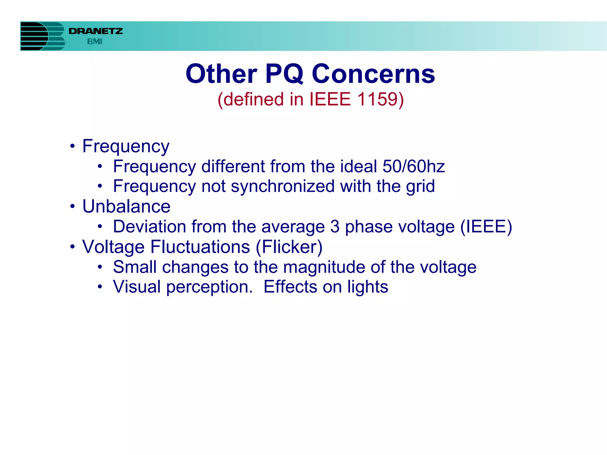 Other PQ Concerns (defined in IEEE 1159) Frequency Frequency different from the ideal 50/60hz Frequency not synchronized with the grid Unbalance Deviation from the average 3 phase voltage (IEEE) Voltage Fluctuations (Flicker) Small changes to the magnitude of the voltage Visual perception.  Effects on lights 