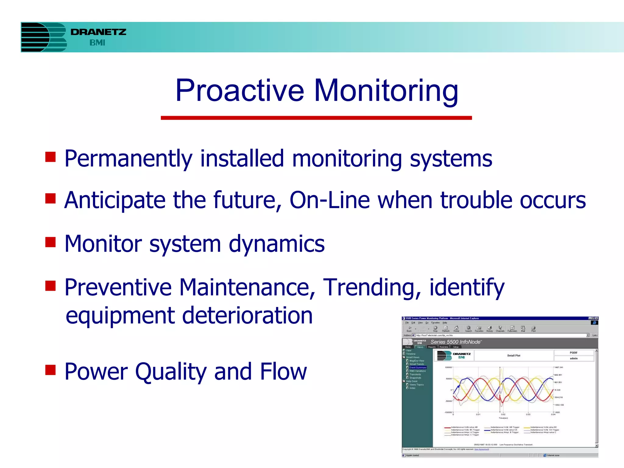 Proactive Monitoring Permanently installed monitoring systems Anticipate the future, On-Line when trouble occurs Monitor system dynamics Preventive Maintenance, Trending, identify equipment deterioration Power Quality and Flow 