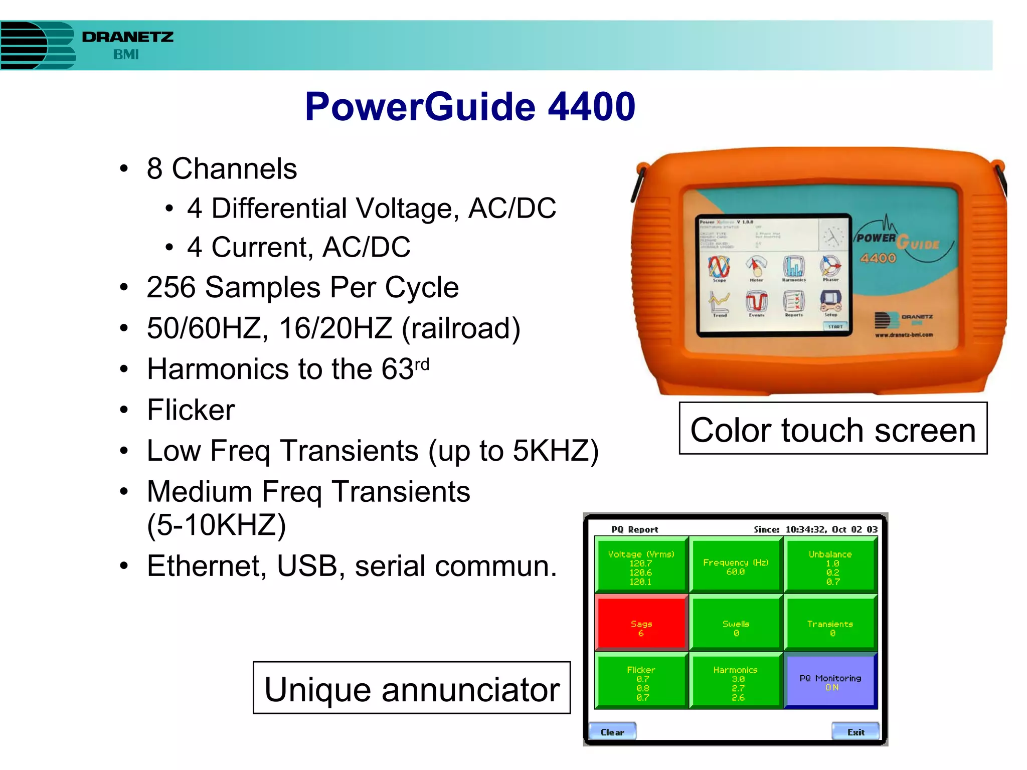 8 Channels 4 Differential Voltage, AC/DC  4 Current, AC/DC  256 Samples Per Cycle 50/60HZ, 16/20HZ (railroad) Harmonics to the 63 rd Flicker Low Freq Transients (up to 5KHZ) Medium Freq Transients (5-10KHZ) Ethernet, USB, serial commun. PowerGuide 4400 Color touch screen Unique annunciator 