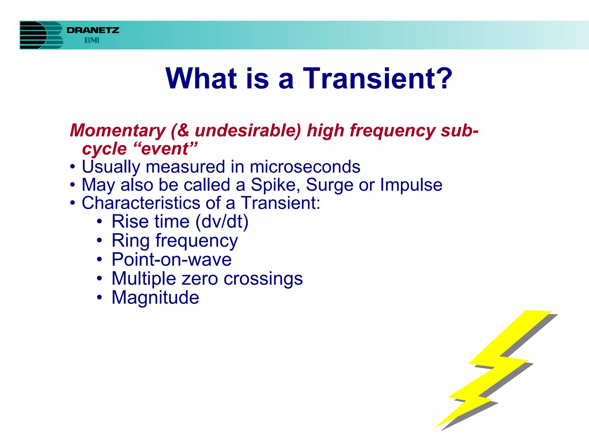 What is a Transient?   Momentary (& undesirable) high frequency sub-cycle “event” Usually measured in microseconds May also be called a Spike, Surge or Impulse Characteristics of a Transient: Rise time (dv/dt) Ring frequency Point-on-wave Multiple zero crossings Magnitude 