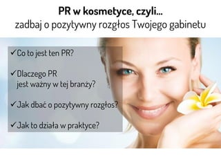 PR w kosmetyce, czyli…
zadbaj o pozytywny rozgłos Twojego gabinetu
Co to jest ten PR?
Dlaczego PR
jest ważny w tej branży?
Jak dbać o pozytywny rozgłos?
Jak to działa w praktyce?
 