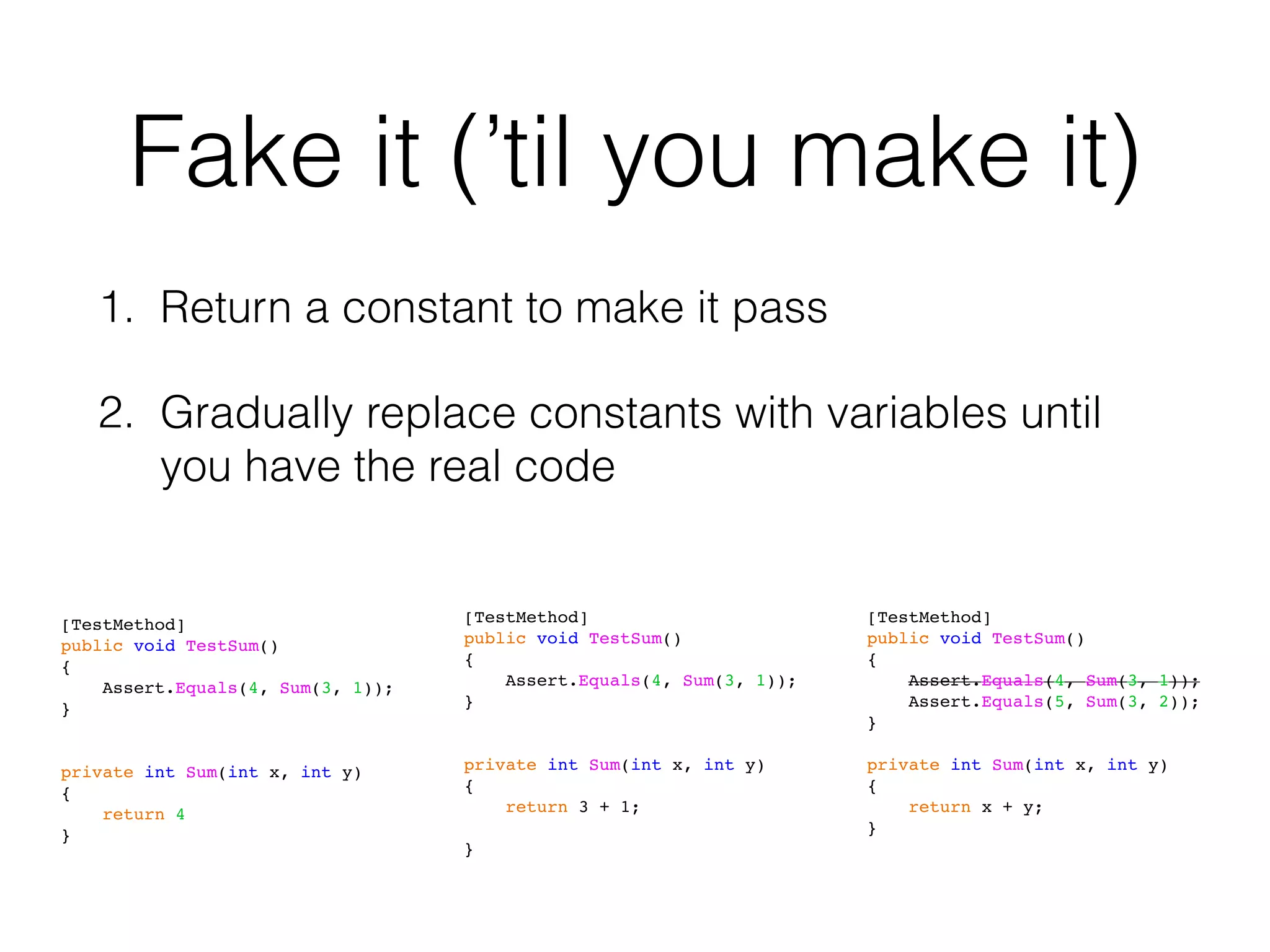 Fake it (’til you make it)
1. Return a constant to make it pass
2. Gradually replace constants with variables until
you have the real code
[TestMethod]
public void TestSum()
{
Assert.Equals(4, Sum(3, 1));
}
private int Sum(int x, int y)
{
return 4
}
[TestMethod]
public void TestSum()
{
Assert.Equals(4, Sum(3, 1));
}
private int Sum(int x, int y)
{
return 3 + 1;
}
[TestMethod]
public void TestSum()
{
Assert.Equals(4, Sum(3, 1));
Assert.Equals(5, Sum(3, 2));
}
private int Sum(int x, int y)
{
return x + y;
}
 
