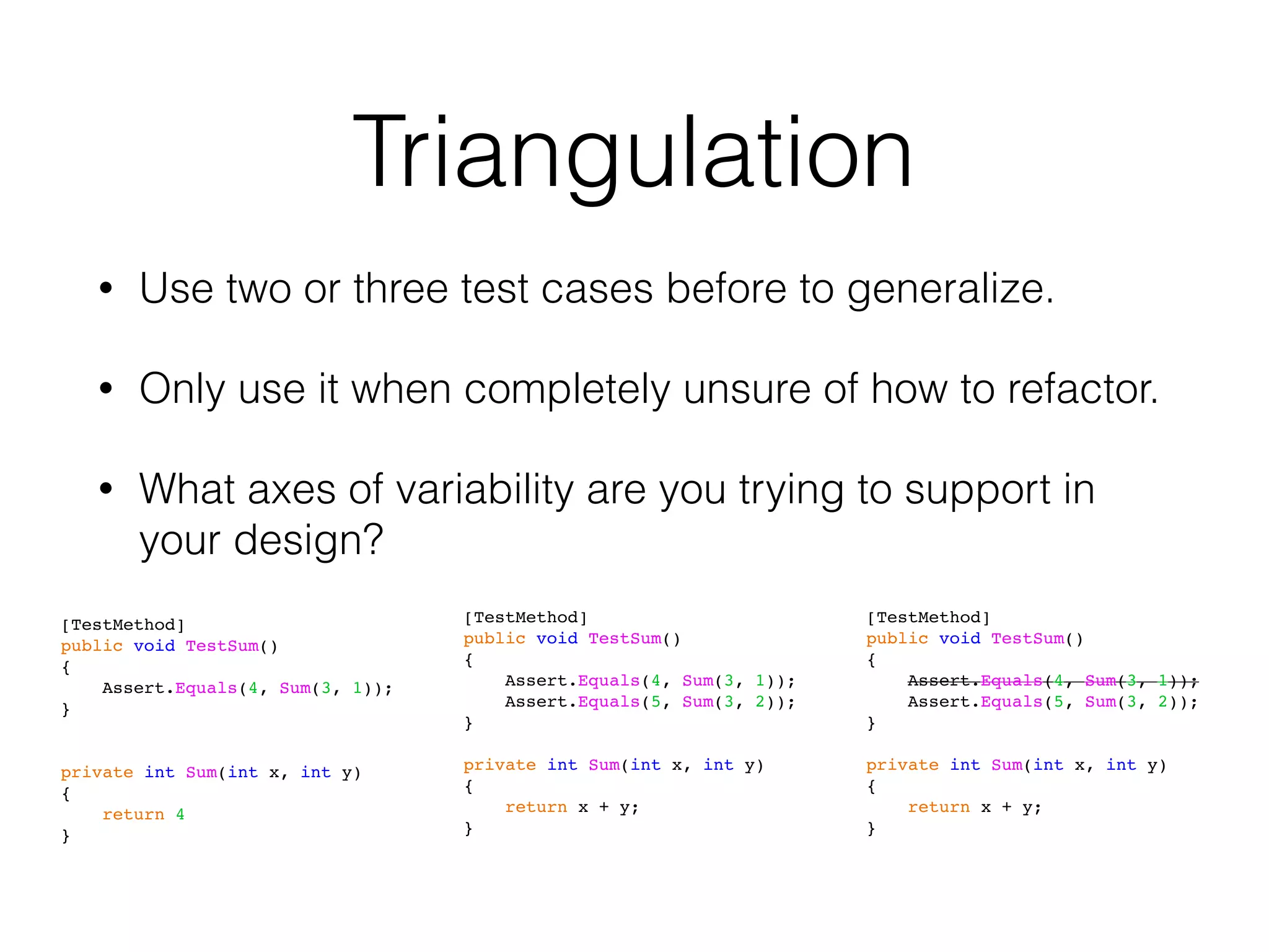 Triangulation
• Use two or three test cases before to generalize.
• Only use it when completely unsure of how to refactor.
• What axes of variability are you trying to support in
your design?
[TestMethod]
public void TestSum()
{
Assert.Equals(4, Sum(3, 1));
}
private int Sum(int x, int y)
{
return 4
}
[TestMethod]
public void TestSum()
{
Assert.Equals(4, Sum(3, 1));
Assert.Equals(5, Sum(3, 2));
}
private int Sum(int x, int y)
{
return x + y;
}
[TestMethod]
public void TestSum()
{
Assert.Equals(4, Sum(3, 1));
Assert.Equals(5, Sum(3, 2));
}
private int Sum(int x, int y)
{
return x + y;
}
 