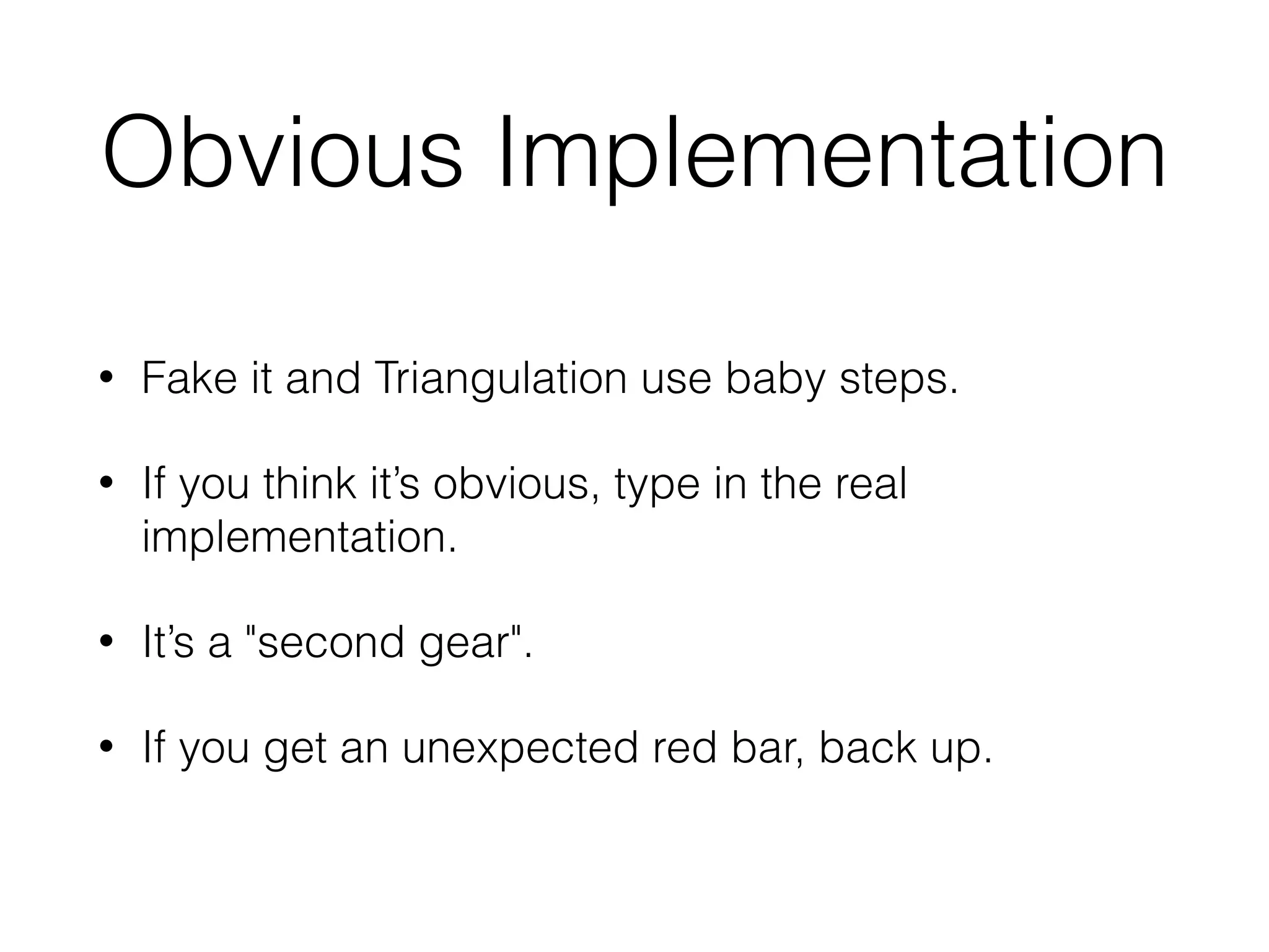 Obvious Implementation
• Fake it and Triangulation use baby steps.
• If you think it’s obvious, type in the real
implementation.
• It’s a "second gear".
• If you get an unexpected red bar, back up.
 