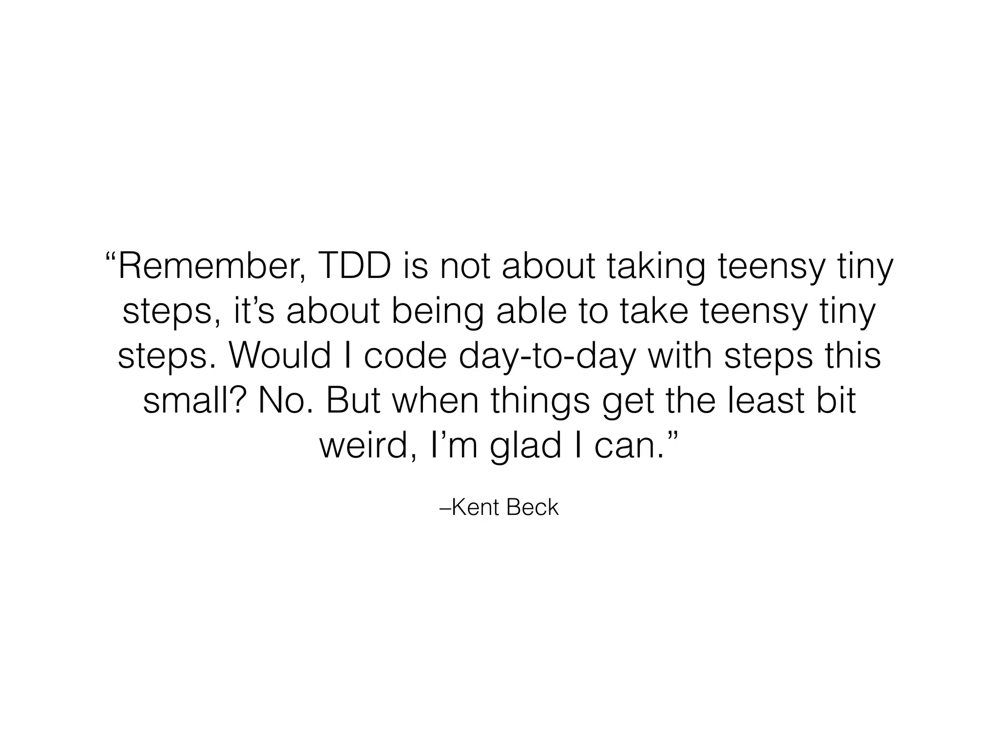 –Kent Beck
“Remember, TDD is not about taking teensy tiny
steps, it’s about being able to take teensy tiny
steps. Would I code day-to-day with steps this
small? No. But when things get the least bit
weird, I’m glad I can.”
 