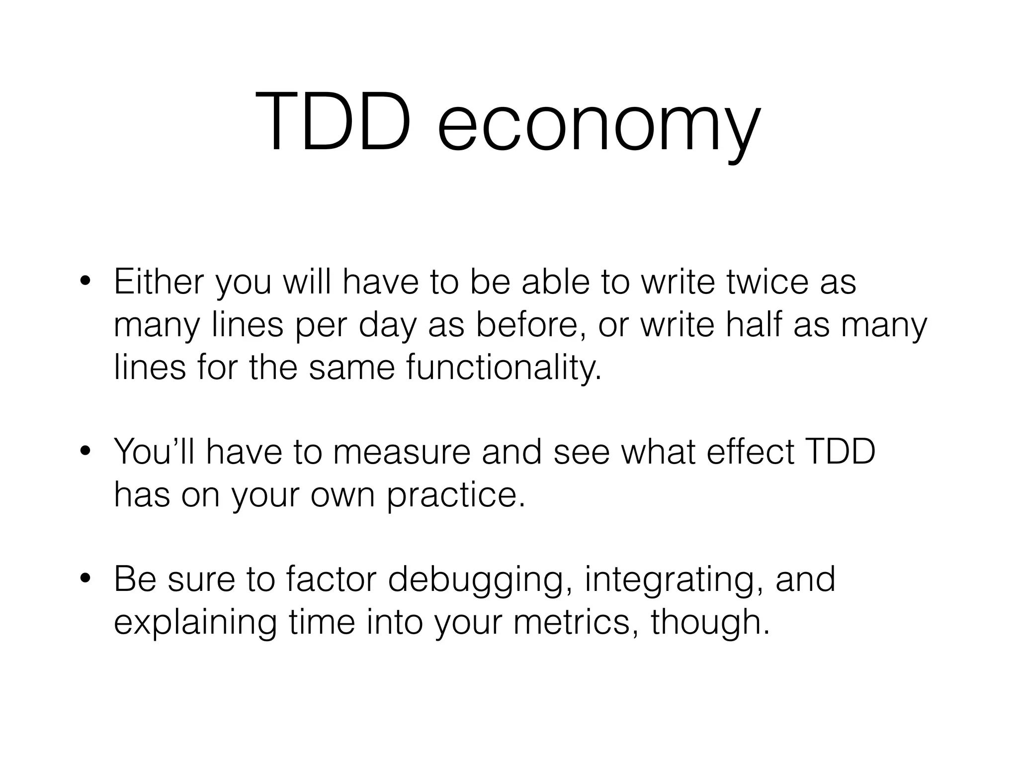 TDD economy
• Either you will have to be able to write twice as
many lines per day as before, or write half as many
lines for the same functionality.
• You’ll have to measure and see what effect TDD
has on your own practice.
• Be sure to factor debugging, integrating, and
explaining time into your metrics, though.
 