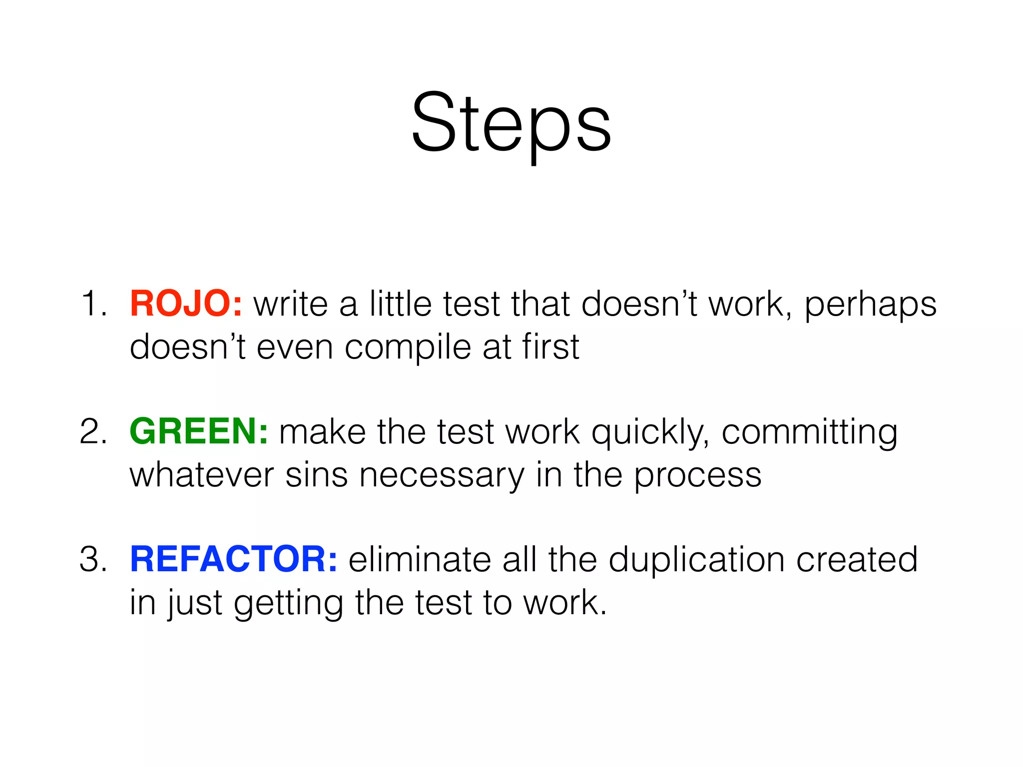 Steps
1. ROJO: write a little test that doesn’t work, perhaps
doesn’t even compile at ﬁrst
2. GREEN: make the test work quickly, committing
whatever sins necessary in the process
3. REFACTOR: eliminate all the duplication created
in just getting the test to work.
 