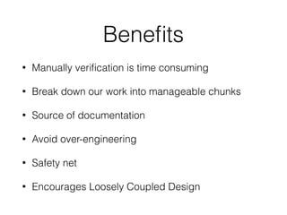 Beneﬁts
• Manually veriﬁcation is time consuming
• Break down our work into manageable chunks
• Source of documentation
• Avoid over-engineering
• Safety net
• Encourages Loosely Coupled Design
 