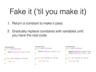 Fake it (’til you make it)
1. Return a constant to make it pass
2. Gradually replace constants with variables until
you have the real code
[TestMethod]
public void TestSum()
{
Assert.Equals(4, Sum(3, 1));
}
private int Sum(int x, int y)
{
return 4
}
[TestMethod]
public void TestSum()
{
Assert.Equals(4, Sum(3, 1));
}
private int Sum(int x, int y)
{
return 3 + 1;
}
[TestMethod]
public void TestSum()
{
Assert.Equals(4, Sum(3, 1));
Assert.Equals(5, Sum(3, 2));
}
private int Sum(int x, int y)
{
return x + y;
}
 