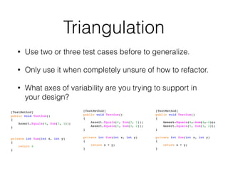 Triangulation
• Use two or three test cases before to generalize.
• Only use it when completely unsure of how to refactor.
• What axes of variability are you trying to support in
your design?
[TestMethod]
public void TestSum()
{
Assert.Equals(4, Sum(3, 1));
}
private int Sum(int x, int y)
{
return 4
}
[TestMethod]
public void TestSum()
{
Assert.Equals(4, Sum(3, 1));
Assert.Equals(5, Sum(3, 2));
}
private int Sum(int x, int y)
{
return x + y;
}
[TestMethod]
public void TestSum()
{
Assert.Equals(4, Sum(3, 1));
Assert.Equals(5, Sum(3, 2));
}
private int Sum(int x, int y)
{
return x + y;
}
 