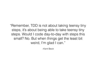 –Kent Beck
“Remember, TDD is not about taking teensy tiny
steps, it’s about being able to take teensy tiny
steps. Would I code day-to-day with steps this
small? No. But when things get the least bit
weird, I’m glad I can.”
 