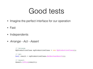 Good tests
• Imagine the perfect interface for our operation
• Fast
• Independents
• Arrange - Act - Assert
// Arrange
MyProductionClass myProductionClass = new MyProductionClass();
// Act
bool result = myProductionClass.GetBooleanResult();
// Assert
Assert.IsTrue(result);
 