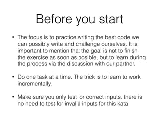 Before you start
• The focus is to practice writing the best code we
can possibly write and challenge ourselves. It is
important to mention that the goal is not to ﬁnish
the exercise as soon as posible, but to learn during
the process via the discussion with our partner.
• Do one task at a time. The trick is to learn to work
incrementally.
• Make sure you only test for correct inputs. there is
no need to test for invalid inputs for this kata
 