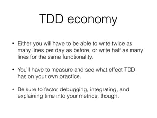 TDD economy
• Either you will have to be able to write twice as
many lines per day as before, or write half as many
lines for the same functionality.
• You’ll have to measure and see what effect TDD
has on your own practice.
• Be sure to factor debugging, integrating, and
explaining time into your metrics, though.
 