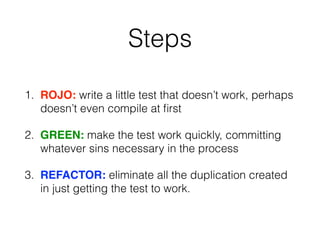 Steps
1. ROJO: write a little test that doesn’t work, perhaps
doesn’t even compile at ﬁrst
2. GREEN: make the test work quickly, committing
whatever sins necessary in the process
3. REFACTOR: eliminate all the duplication created
in just getting the test to work.
 