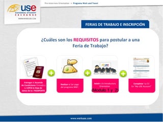 FERIAS DE TRABAJO E INSCRIPCIÓN 
¿Cuáles son los REQUISITOS para postular a una 
Feria de Trabajo? 
Realizar el 1er pago 
del programa W&T. 
Entregar el Acuerdo 
de Condiciones Firmado y 
la COPIA la Hoja de 
datos de tu PASAPORTE 
Completar tu CV 
En “My USE Account” 
Asistir a la Introductory 
Orientation 
(Modulo 1 y 2) 
 