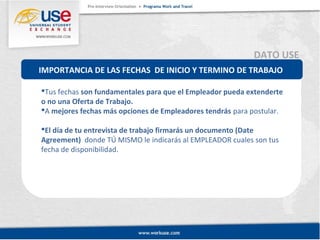 DATO USE 
IMPORTANCIA DE LAS FECHAS DE INICIO Y TERMINO DE TRABAJO 
Tus fechas son fundamentales para que el Empleador pueda extenderte 
o no una Oferta de Trabajo. 
A mejores fechas más opciones de Empleadores tendrás para postular. 
El día de tu entrevista de trabajo firmarás un documento (Date 
Agreement) donde TÚ MISMO le indicarás al EMPLEADOR cuales son tus 
fecha de disponibilidad. 
 