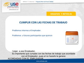 CUMPLIR CON LAS FECHAS DE TRABAJO 
Problemas internos al Empleador. 
Problemas a futuros participantes que quieran 
•viajar a ese Empleador. 
Es importante que cumplas con las fechas de trabajo que acordaste 
con el Empleador, pues el no hacerlo le genera: 
ACORDADAS CON EL EMPLEADOR 
DESAFIOS Y RETOS #1 
 