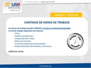 CANTIDAD DE HORAS DE TRABAJO 
Las horas de trabajo pueden VARIAR y no hay un mínimo garantizado. 
La HH de trabajo dependen de factores 
 Clima. 
 Factores económicos. 
 Temporada Alta / Baja. 
 Afluencia Turística. 
 Puesto de trabajo que desempeñas. 
 Responsabilidad, desempeño, entre otros. 
externos como: 
DESAFIOS Y RETOS #2 
 