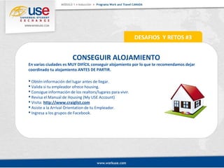 CONSEGUIR ALOJAMIENTO 
En varias ciudades es MUY DIFÍCIL conseguir alojamiento por lo que te recomendamos dejar 
coordinado tu alojamiento ANTES DE PARTIR. 
 Obtén información del lugar antes de llegar. 
 Valida si tu empleador ofrece housing. 
 Consigue información de los realtors/lugares para vivir. 
 Revisa el Manual de Housing (My USE Account) 
 Visita: http://www.craiglist.com 
 Asiste a la Arrival Orientation de tu Empleador. 
 Ingresa a los grupos de Facebook. 
DESAFIOS Y RETOS #3 
 