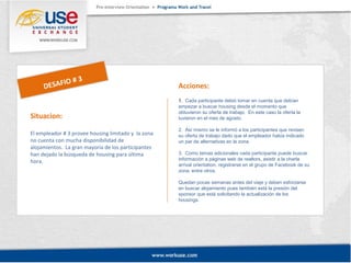Situacion: 
El empleador # 3 provee housing limitado y la zona 
no cuenta con mucha disponibilidad de 
alojamientos. La gran mayoría de los participantes 
han dejado la búsqueda de housing para última 
hora. 
Acciones: 
1. Cada participante debió tomar en cuenta que debían 
empezar a buscar housing desde el momento que 
obtuvieron su oferta de trabajo. En este caso la oferta la 
tuvieron en el mes de agosto. 
2. Así mismo se le informó a los participantes que revisen 
su oferta de trabajo dado que el empleador había indicado 
un par de alternativas en la zona. 
3. Como temas adicionales cada participante puede buscar 
información a páginas web de realtors, asistir a la charla 
arrival orientation, registrarse en el grupo de Facebook de su 
zona, entre otros. 
Quedan pocas semanas antes del viaje y deben esforzarse 
en buscar alojamiento pues también está la presión del 
sponsor que está solicitando la actualización de los 
housings. 
DESAFIO # 3 
 
