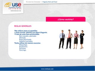 ¿Cómo vestirte? 
REGLAS GENERALES 
No utilices jeans ni zapatillas. 
 Viste Formal (HOTEL) y/o Sport Elegante. 
Trata de estar bien presentable. 
Bien aseado y peinado. 
Afeitado. 
Ropa planchada. 
Zapatos lustrados. 
Evita utilizar de manera excesiva: 
Maquillaje. 
Accesorios. 
Perfume. 
Piercings. 
 