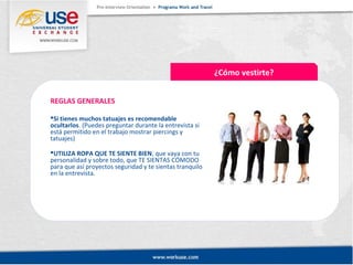 ¿Cómo vestirte? 
REGLAS GENERALES 
Si tienes muchos tatuajes es recomendable 
ocultarlos. (Puedes preguntar durante la entrevista si 
está permitido en el trabajo mostrar piercings y 
tatuajes) 
UTILIZA ROPA QUE TE SIENTE BIEN, que vaya con tu 
personalidad y sobre todo, que TE SIENTAS CÓMODO 
para que así proyectos seguridad y te sientas tranquilo 
en la entrevista. 
 