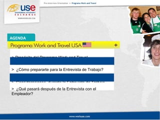 AGENDA 
> Propósito del Programa Work and Travel. 
> Repaso de puntos importantes M1 y M2. 
> ¿Cómo prepararte para la Entrevista de Trabajo? 
> Consideraciones durante la Entrevista de Trabajo. 
> ¿Qué pasará después de la Entrevista con el 
Empleador? 
 