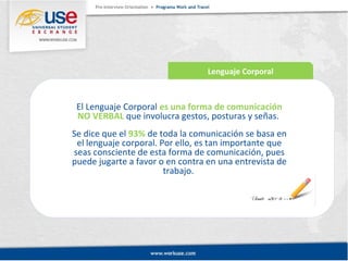 Lenguaje Corporal 
El Lenguaje Corporal es una forma de comunicación 
NO VERBAL que involucra gestos, posturas y señas. 
Se dice que el 93% de toda la comunicación se basa en 
el lenguaje corporal. Por ello, es tan importante que 
seas consciente de esta forma de comunicación, pues 
puede jugarte a favor o en contra en una entrevista de 
trabajo. 
 