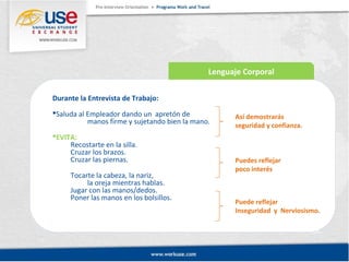 Lenguaje Corporal 
Durante la Entrevista de Trabajo: 
Saluda al Empleador dando un apretón de 
manos firme y sujetando bien la mano. 
EVITA: 
Recostarte en la silla. 
Cruzar los brazos. 
Cruzar las piernas. 
Tocarte la cabeza, la nariz, 
la oreja mientras hablas. 
Jugar con las manos/dedos. 
Poner las manos en los bolsillos. 
Así demostrarás 
seguridad y confianza. 
Puedes reflejar 
poco interés 
Puede reflejar 
Inseguridad y Nerviosismo. 
 
